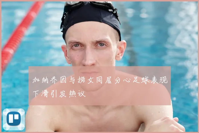 加纳乔因与捞女同居分心足球表现下滑引发热议