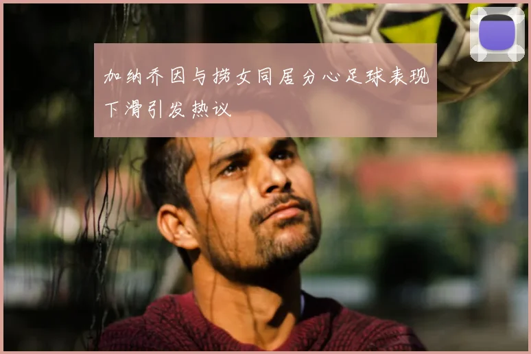 加纳乔因与捞女同居分心足球表现下滑引发热议