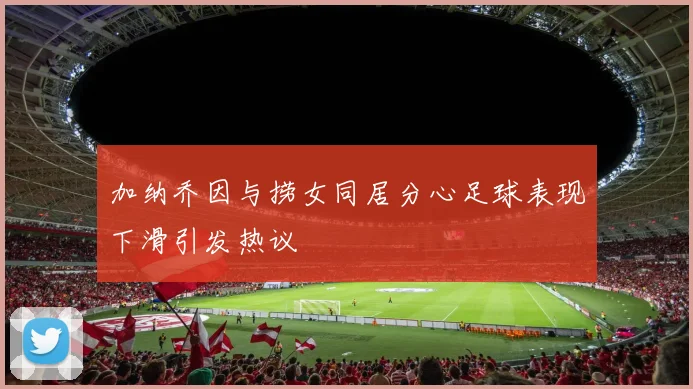 加纳乔因与捞女同居分心足球表现下滑引发热议