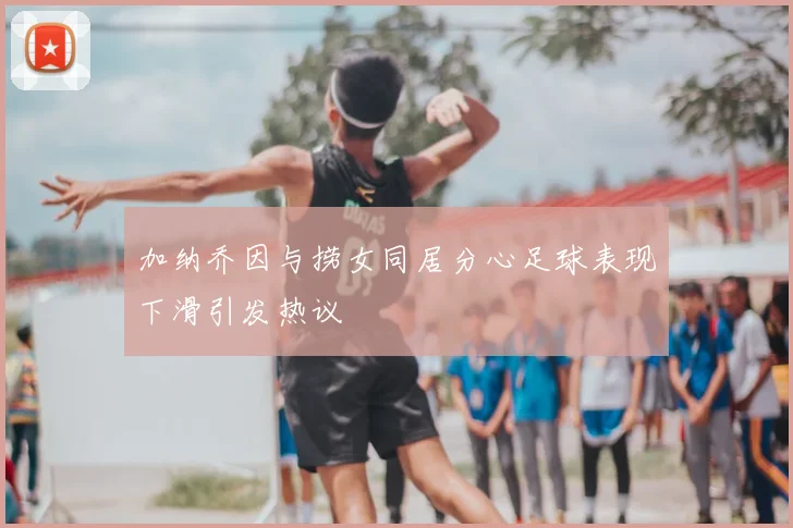 加纳乔因与捞女同居分心足球表现下滑引发热议