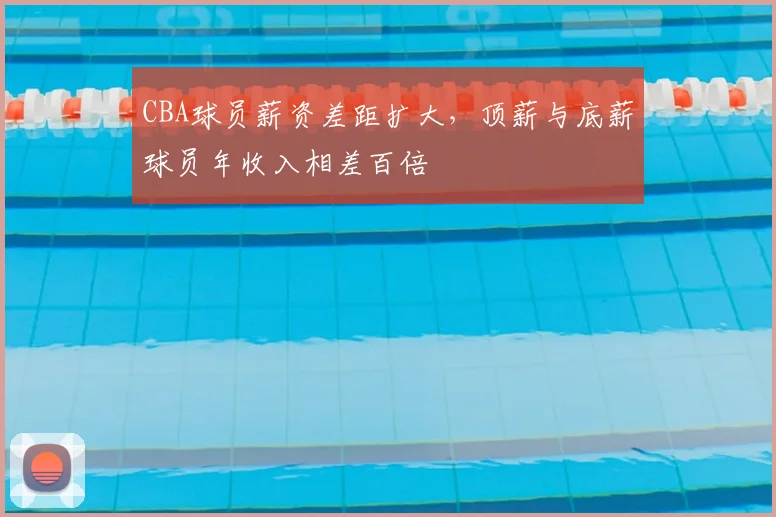 CBA球员薪资差距扩大,顶薪与底薪球员年收入相差百倍