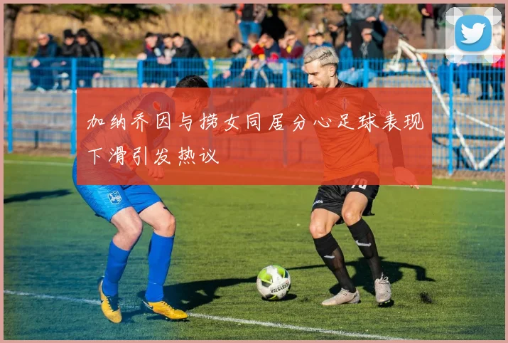 加纳乔因与捞女同居分心足球表现下滑引发热议