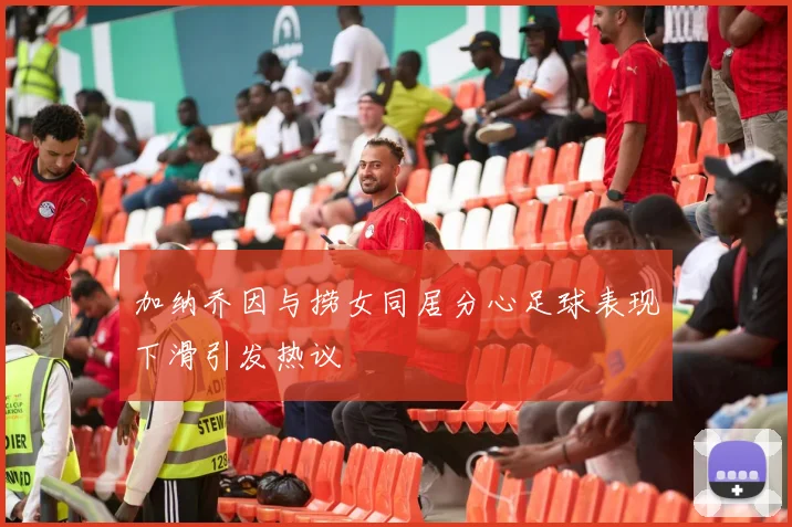 加纳乔因与捞女同居分心足球表现下滑引发热议