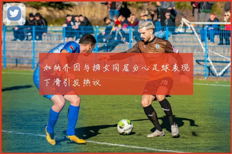 加纳乔因与捞女同居分心足球表现下滑引发热议