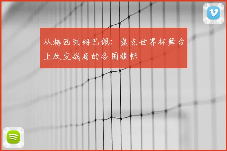 从梅西到姆巴佩:盘点世界杯舞台上改变战局的各国旗帜