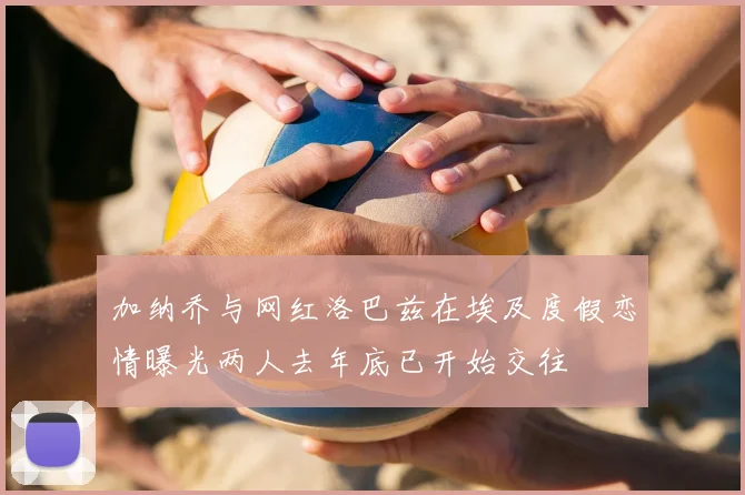 加纳乔与网红洛巴兹在埃及度假恋情曝光两人去年底已开始交往