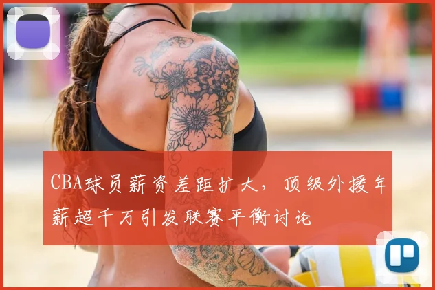 CBA球员薪资差距扩大,顶级外援年薪超千万引发联赛平衡讨论