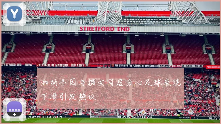 加纳乔因与捞女同居分心足球表现下滑引发热议