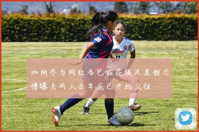加纳乔与网红洛巴兹在埃及度假恋情曝光两人去年底已开始交往