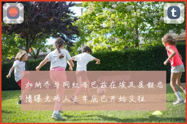 加纳乔与网红洛巴兹在埃及度假恋情曝光两人去年底已开始交往