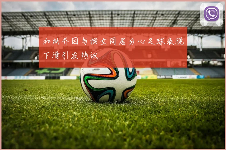 加纳乔因与捞女同居分心足球表现下滑引发热议