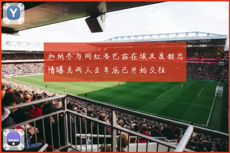 加纳乔与网红洛巴兹在埃及度假恋情曝光两人去年底已开始交往