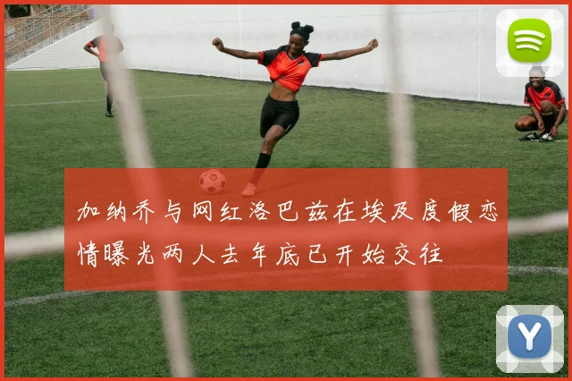 加纳乔与网红洛巴兹在埃及度假恋情曝光两人去年底已开始交往