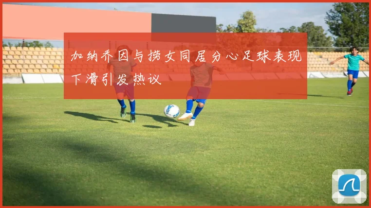 加纳乔因与捞女同居分心足球表现下滑引发热议