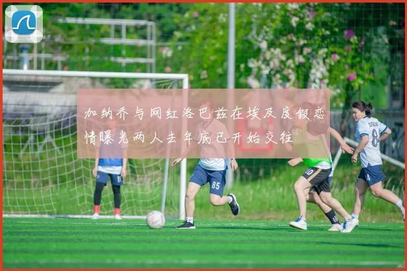 加纳乔与网红洛巴兹在埃及度假恋情曝光两人去年底已开始交往