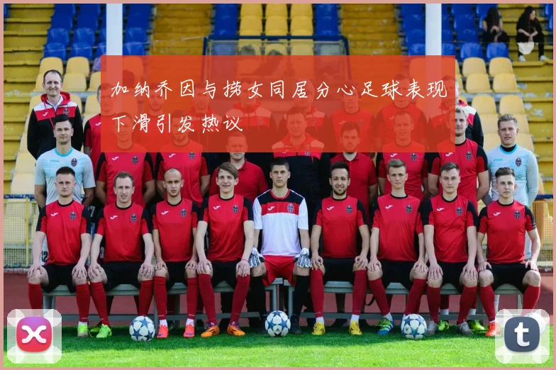 加纳乔因与捞女同居分心足球表现下滑引发热议