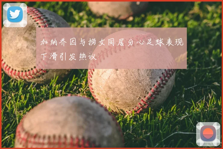 加纳乔因与捞女同居分心足球表现下滑引发热议