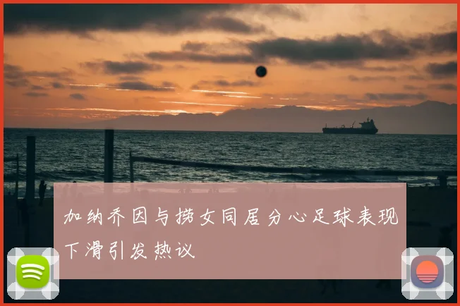 加纳乔因与捞女同居分心足球表现下滑引发热议