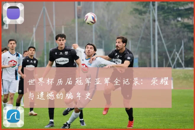 世界杯历届冠军亚军全记录:荣耀与遗憾的编年史