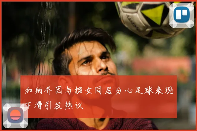 加纳乔因与捞女同居分心足球表现下滑引发热议