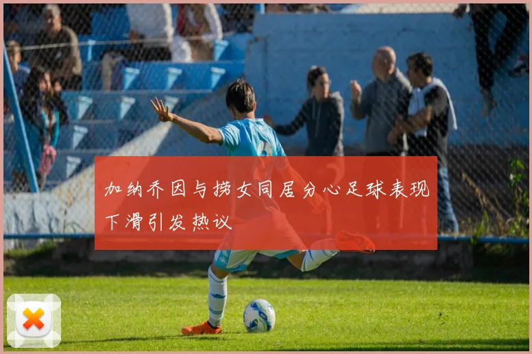 加纳乔因与捞女同居分心足球表现下滑引发热议