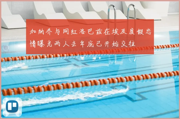 加纳乔与网红洛巴兹在埃及度假恋情曝光两人去年底已开始交往