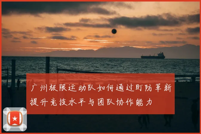 广州极限运动队如何通过盯防革新提升竞技水平与团队协作能力