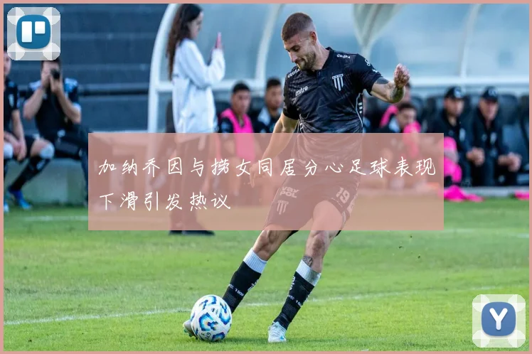 加纳乔因与捞女同居分心足球表现下滑引发热议