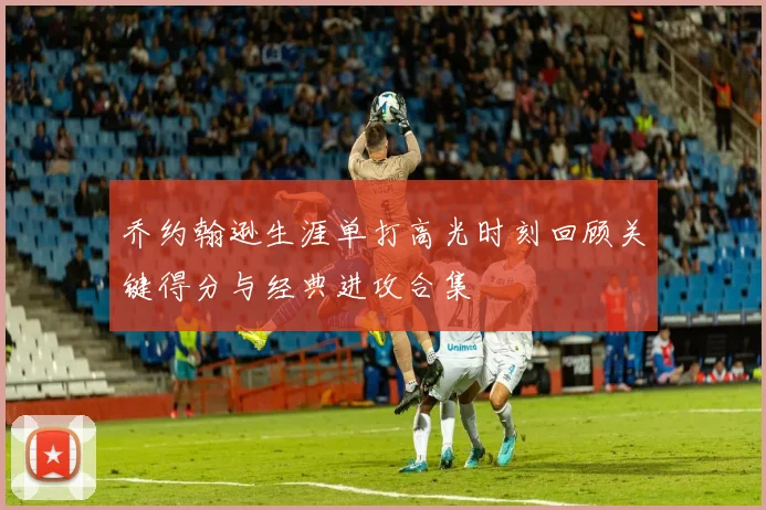 乔约翰逊生涯单打高光时刻回顾关键得分与经典进攻合集
