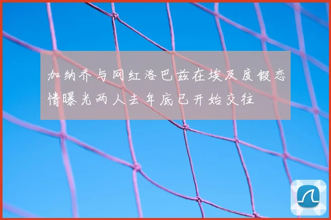 加纳乔与网红洛巴兹在埃及度假恋情曝光两人去年底已开始交往