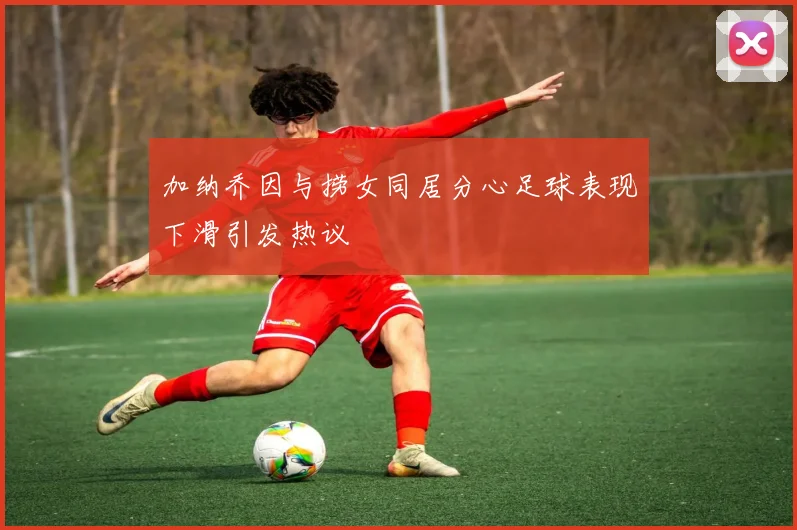 加纳乔因与捞女同居分心足球表现下滑引发热议