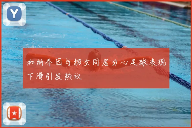 加纳乔因与捞女同居分心足球表现下滑引发热议
