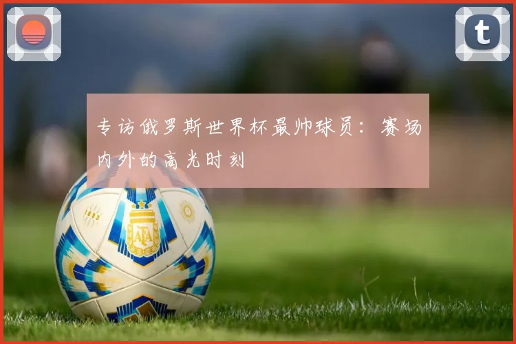 专访俄罗斯世界杯最帅球员:赛场内外的高光时刻