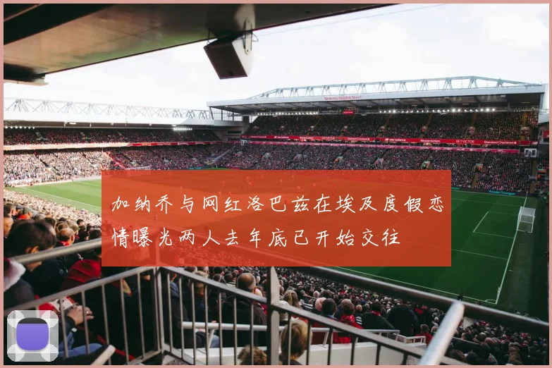 加纳乔与网红洛巴兹在埃及度假恋情曝光两人去年底已开始交往