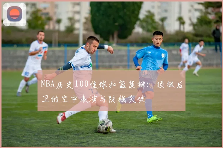 NBA历史100佳球扣篮集锦：顶级后卫的空中表演与防线突破