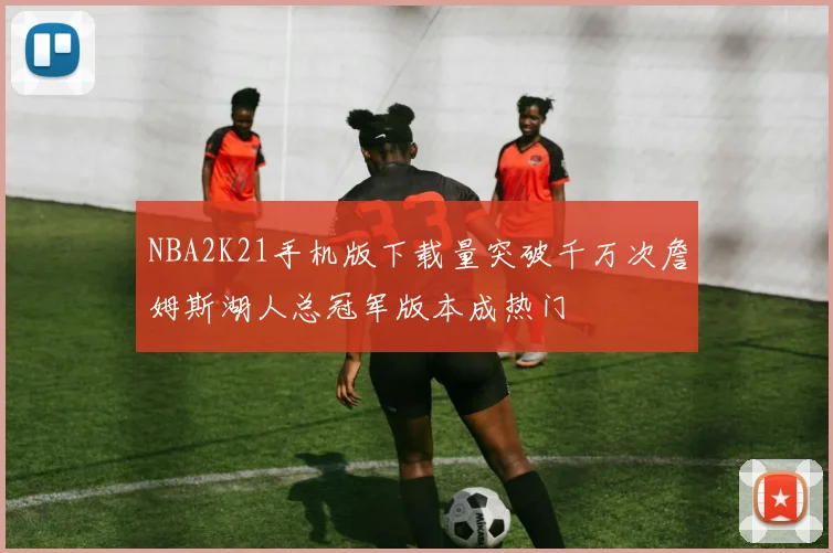 NBA2K21手机版下载量突破千万次詹姆斯湖人总冠军版本成热门