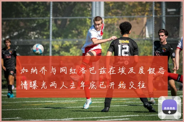 加纳乔与网红洛巴兹在埃及度假恋情曝光两人去年底已开始交往