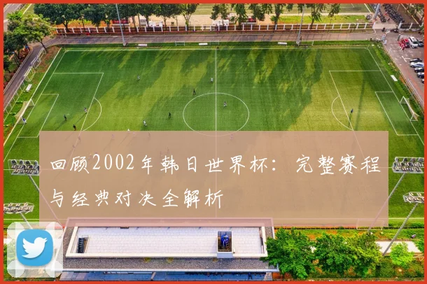 回顾2002年韩日世界杯:完整赛程与经典对决全解析