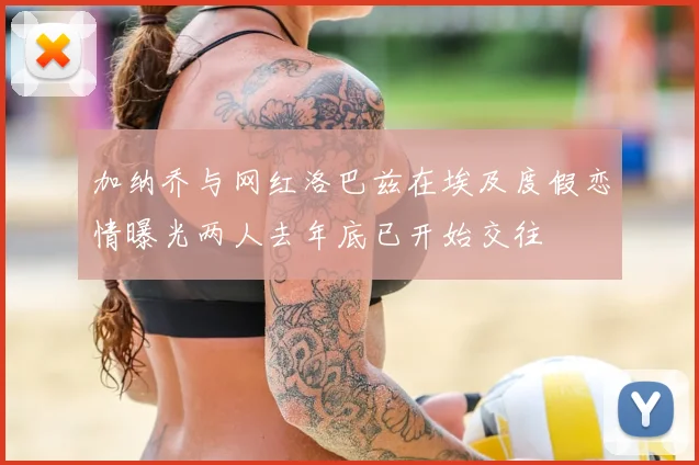 加纳乔与网红洛巴兹在埃及度假恋情曝光两人去年底已开始交往