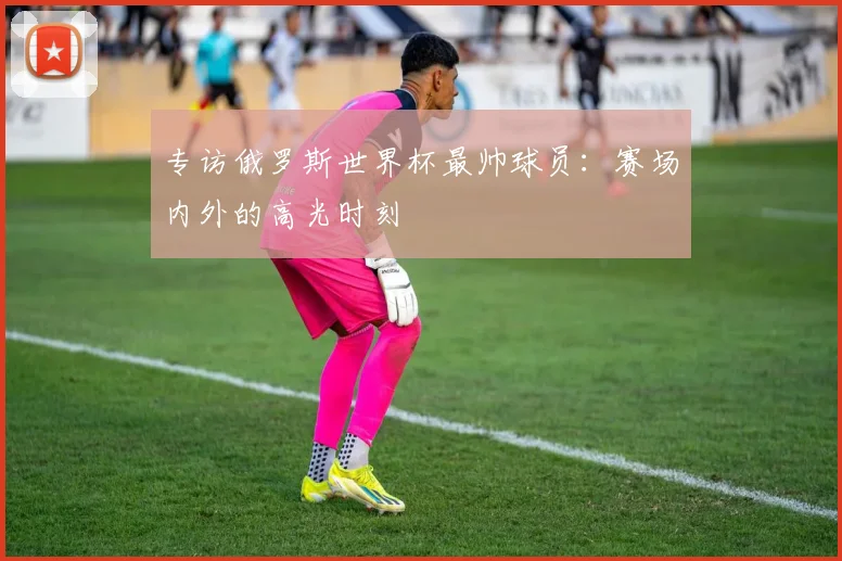 专访俄罗斯世界杯最帅球员:赛场内外的高光时刻