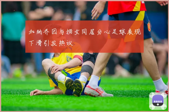 加纳乔因与捞女同居分心足球表现下滑引发热议
