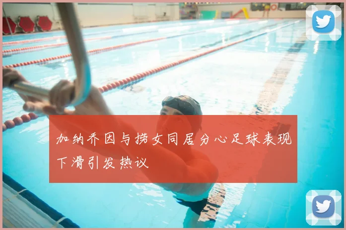 加纳乔因与捞女同居分心足球表现下滑引发热议