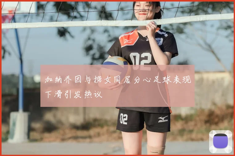 加纳乔因与捞女同居分心足球表现下滑引发热议