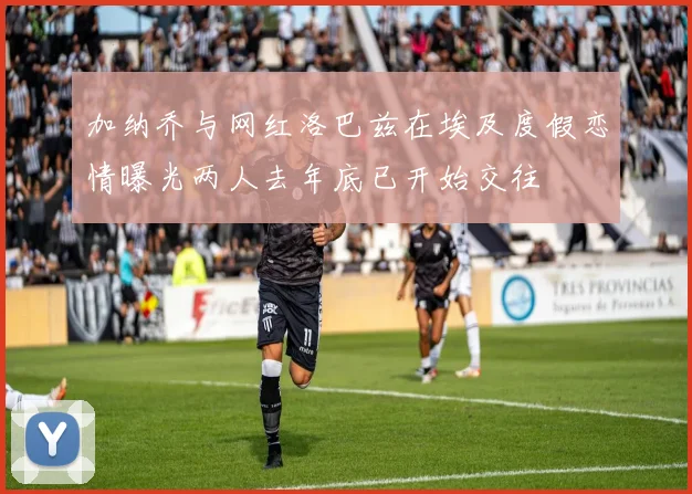 加纳乔与网红洛巴兹在埃及度假恋情曝光两人去年底已开始交往