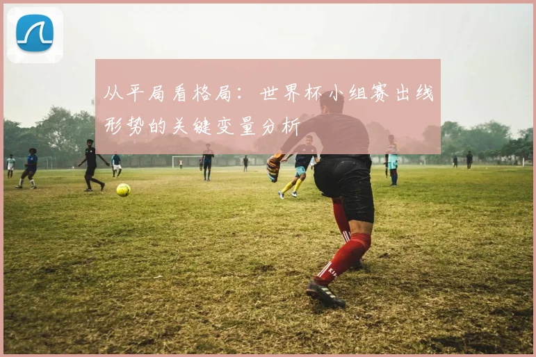 从平局看格局：世界杯小组赛出线形势的关键变量分析