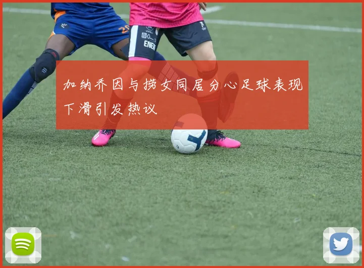 加纳乔因与捞女同居分心足球表现下滑引发热议