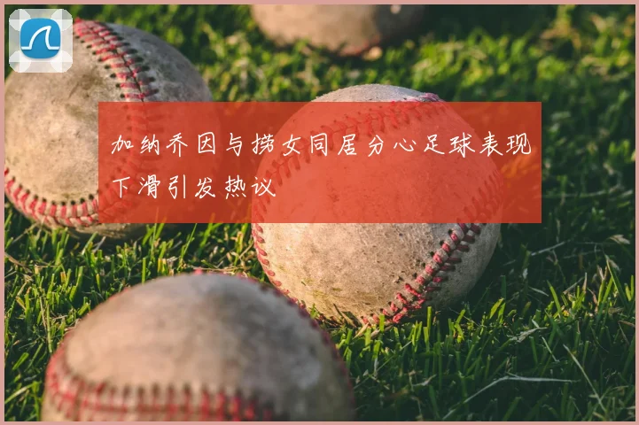 加纳乔因与捞女同居分心足球表现下滑引发热议