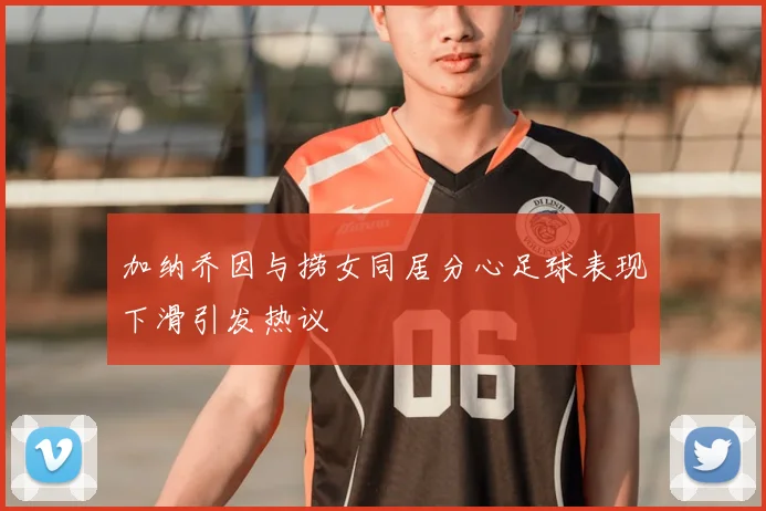 加纳乔因与捞女同居分心足球表现下滑引发热议