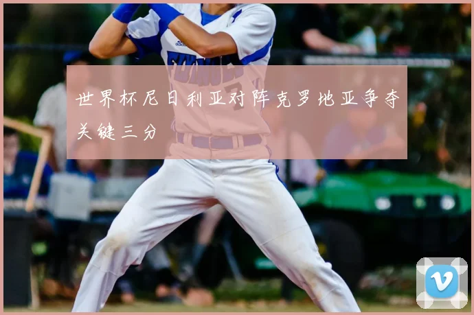 世界杯尼日利亚对阵克罗地亚争夺关键三分