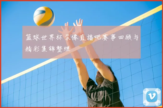 篮球世界杯录像直播吧赛事回顾与精彩集锦整理
